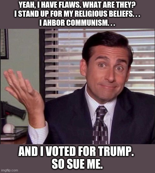 Sue me | YEAH, I HAVE FLAWS. WHAT ARE THEY?
I STAND UP FOR MY RELIGIOUS BELIEFS. . .
I AHBOR COMMUNISM. . . AND I VOTED FOR TRUMP. 
SO SUE ME. | image tagged in michael scott | made w/ Imgflip meme maker