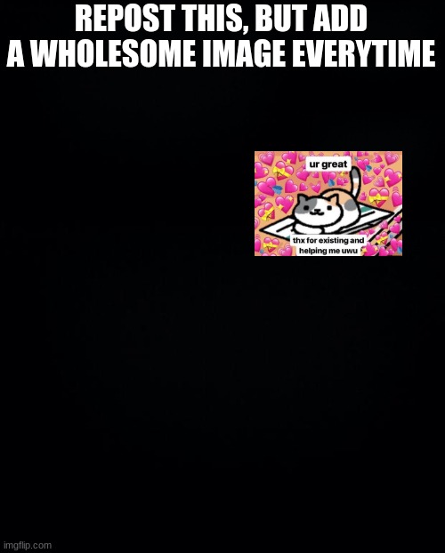 REPOST THIS, BUT ADD A WHOLESOME IMAGE EVERYTIME | image tagged in black background | made w/ Imgflip meme maker