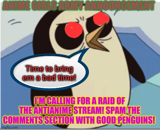 Time to spam some penguins! | ANIME GIRLS ARMY ANNOUNCEMENT; Time to bring em a bad time! I'M CALLING FOR A RAID OF THE ANTIANIME STREAM! SPAM THE COMMENTS SECTION WITH GOOD PENGUINS! | image tagged in anti anime,penguins,raid,anime girls army | made w/ Imgflip meme maker