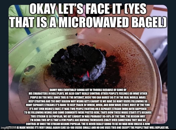 Read the desc | OKAY LET’S FACE IT (YES THAT IS A MICROWAVED BAGEL); DANNY WAS EVENTUALLY GONNA GET IN TROUBLE BECAUSE OF SOME OF HIS CHARACTERS IN ROLE PLAYS. WE ALSO CAN’T REALLY CONTROL OTHER PEOPLE’S FEELINGS OR WHAT OTHER PEOPLE DO TOO WELL SINCE THIS IS THE INTERNET, HECK YOU CAN BARELY DO IT IN THE REAL WORLD. WARS KEEP STARTING AND THE ONLY REASON WHY MSMG GETS CAUGHT IS WE HAVE SO MANY USERS FOLLOWING SO MANY SEPARATE STREAMS IT’S HARD TO KEEP TRACK OF WHERE, WHEN, AND HOW WARS START. MOST OF THE TIME IT’S NOT EVEN MSMG’S FAULT, IT WAS TWO PEOPLE FIGHTING ON A SEPARATE STREAM (WHO BOTH HAPPENED TO BE FOLLOWING MSMG) AND SOME COMMENTS WERE POSTED HERE, THATS HOW THESE WARS START! IT’S BECAUSE THIS STREAM IS SO POPULAR, WE GET CAUGHT IN WAS PROBABLY 90-99% OF THE TIME. THE REASON WHY I’M BEING THIS UP IS THAT A FEW PEOPLE ARE DRIVING THEMSELVES CRAZY OVER SOMETHING THEY HAD NO CONTROL OF ONCE THE STREAM BECAME POPULAR. THE IS NEVER REALLY GOING TO BE NO WAR HERE UNLESS A NEW STREAM IS MADE WHERE IT’S VERY SMALL AGAIN (LIKE 50-100 USERS SMALL) AND NO ONE USES THIS ONE EXCEPT THE PEOPLE THAT WILL REPLACE US. | made w/ Imgflip meme maker