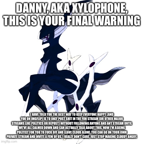 I don’t advise inviting cloudy to a private stream if your gonna do the private stream thing | DANNY, AKA XYLOPHONE, THIS IS YOUR FINAL WARNING; I HAVE TOLD YOU THE BEST WAY TO KEEP EVERYONE HAPPY (AND YOU ON IMGFLIP) IS TO ONLY POST SHIT IN THE FUN STREAM (OR OTHER MAJOR STREAMS LIKE POLITICS OR REPOST) WITHOUT FOLLOWING ANYONE AND ANY STREAM UNTIL WE’VE ALL CALMED DOWN AND CAN ACTUALLY TALK ABOUT THIS. NOW I’M ASKING POLITELY FOR YOU TO FUCK OFF AND LEAVE CLOUD ALONE. YOU CAN GO ON YOUR OWN PRIVATE STREAM AND INVITE A FEW OF US, I REALLY DON’T CARE, JUST STOP MAKING CLOUDY ANGRY. | made w/ Imgflip meme maker
