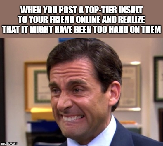 please don't break the friendship | WHEN YOU POST A TOP-TIER INSULT TO YOUR FRIEND ONLINE AND REALIZE THAT IT MIGHT HAVE BEEN TOO HARD ON THEM | image tagged in cringe | made w/ Imgflip meme maker