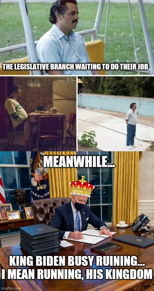 King Biden signing his decrees | THE LEGISLATIVE BRANCH WAITING TO DO THEIR JOB; MEANWHILE... KING BIDEN BUSY RUINING...
I MEAN RUNNING, HIS KINGDOM | image tagged in memes,sad pablo escobar,biden,executive orders,congress,liberals | made w/ Imgflip meme maker