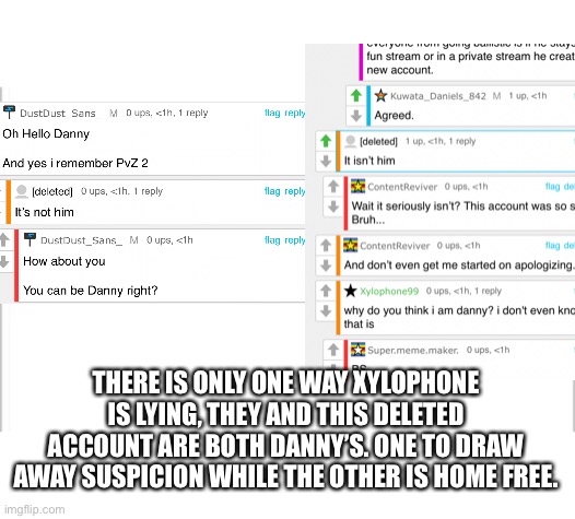 Which is highly probable | THERE IS ONLY ONE WAY XYLOPHONE IS LYING, THEY AND THIS DELETED ACCOUNT ARE BOTH DANNY’S. ONE TO DRAW AWAY SUSPICION WHILE THE OTHER IS HOME FREE. | image tagged in white background | made w/ Imgflip meme maker
