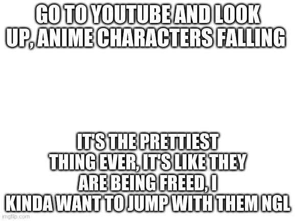 Blank White Template | GO TO YOUTUBE AND LOOK UP, ANIME CHARACTERS FALLING; IT'S THE PRETTIEST THING EVER, IT'S LIKE THEY ARE BEING FREED, I KINDA WANT TO JUMP WITH THEM NGL | image tagged in blank white template | made w/ Imgflip meme maker