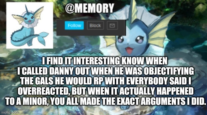 Not angery, It's just really ironic, to me. I'm not mad at people. | I FIND IT INTERESTING KNOW WHEN 
I CALLED DANNY OUT WHEN HE WAS OBJECTIFYING THE GALS HE WOULD RP WITH EVERYBODY SAID I OVERREACTED, BUT WHEN IT ACTUALLY HAPPENED TO A MINOR, YOU ALL MADE THE EXACT ARGUMENTS I DID. | image tagged in memory announcement | made w/ Imgflip meme maker