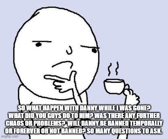 thinking meme | SO WHAT HAPPEN WITH DANNY WHILE I WAS GONE? WHAT DID YOU GUYS DO TO HIM? WAS THERE ANY FURTHER CHAOS OR PROBLEMS?  WILL DANNY BE BANNED TEMPORALLY OR FORERVER OR NOT BANNED? SO MANY QUESTIONS TO ASK. | image tagged in thinking meme | made w/ Imgflip meme maker