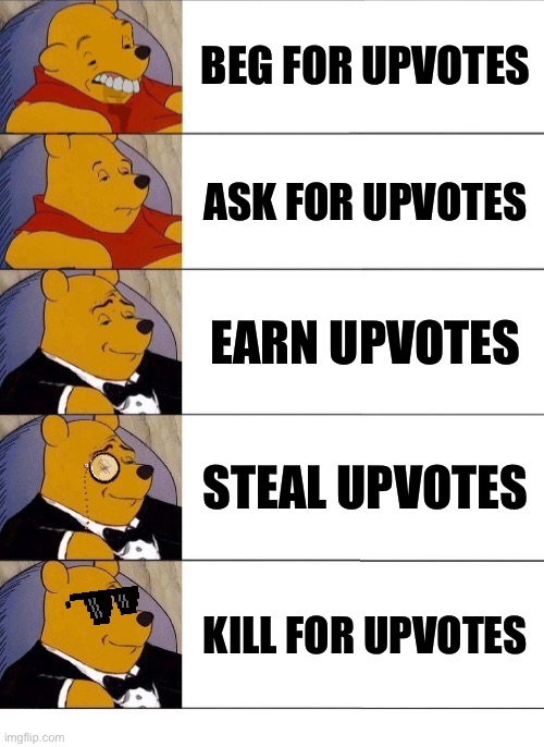 Winnie the Pooh v.20 | BEG FOR UPVOTES; ASK FOR UPVOTES; EARN UPVOTES; STEAL UPVOTES; KILL FOR UPVOTES | image tagged in winnie the pooh v 2020,memes,upvotes,dank memes,funny,tuxedo winnie the pooh | made w/ Imgflip meme maker