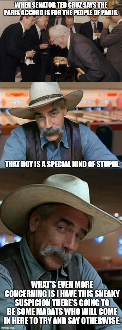 Senator Cruz is a special kind of dumbass | WHEN SENATOR TED CRUZ SAYS THE PARIS ACCORD IS FOR THE PEOPLE OF PARIS. THAT BOY IS A SPECIAL KIND OF STUPID. WHAT'S EVEN MORE CONCERNING IS I HAVE THIS SNEAKY SUSPICION THERE'S GOING TO BE SOME MAGATS WHO WILL COME IN HERE TO TRY AND SAY OTHERWISE. | image tagged in laughing white men,sam elliott special kind of stupid,sam elliott,ted cruz,dumbass,republican | made w/ Imgflip meme maker