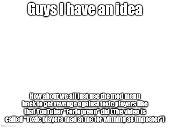 Is this a good idea? | Guys I have an idea; How about we all just use the mod menu hack to get revenge against toxic players like that YouTuber "Fortegreen" did (The video is called "Toxic players mad at me for winning as imposter") | image tagged in blank white template | made w/ Imgflip meme maker