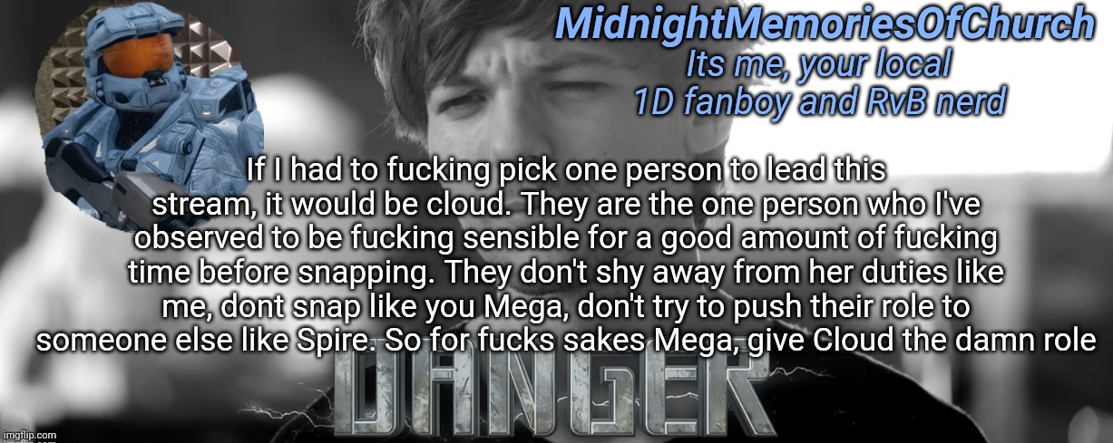 Agree or disagree, it's my opinion | If I had to fucking pick one person to lead this stream, it would be cloud. They are the one person who I've observed to be fucking sensible for a good amount of fucking time before snapping. They don't shy away from her duties like me, dont snap like you Mega, don't try to push their role to someone else like Spire. So for fucks sakes Mega, give Cloud the damn role | image tagged in midnightmemoriesofchurch one direction announcement | made w/ Imgflip meme maker