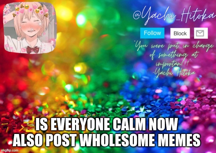 IS EVERYONE CALM NOW  ALSO POST WHOLESOME MEMES | image tagged in yachi's announcement temp | made w/ Imgflip meme maker