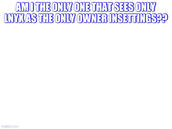 Blank White Template | AM I THE ONLY ONE THAT SEES ONLY LNYX AS THE ONLY OWNER INSETTINGS?? | image tagged in blank white template | made w/ Imgflip meme maker