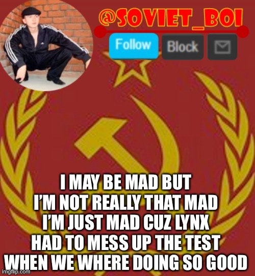 soviet boi | I MAY BE MAD BUT I’M NOT REALLY THAT MAD I’M JUST MAD CUZ LYNX HAD TO MESS UP THE TEST WHEN WE WHERE DOING SO GOOD | image tagged in soviet boi | made w/ Imgflip meme maker