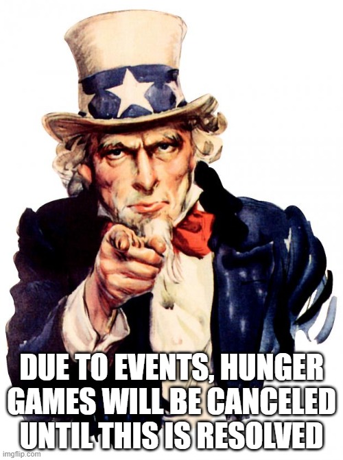 Uncle Sam | DUE TO EVENTS, HUNGER GAMES WILL BE CANCELED UNTIL THIS IS RESOLVED | image tagged in memes,uncle sam | made w/ Imgflip meme maker