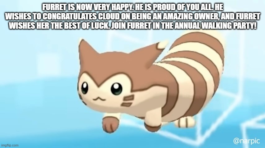 Furret Walcc | FURRET IS NOW VERY HAPPY. HE IS PROUD OF YOU ALL. HE WISHES TO CONGRATULATES CLOUD ON BEING AN AMAZING OWNER, AND FURRET WISHES HER THE BEST OF LUCK. JOIN FURRET IN THE ANNUAL WALKING PARTY! | image tagged in furret walcc | made w/ Imgflip meme maker
