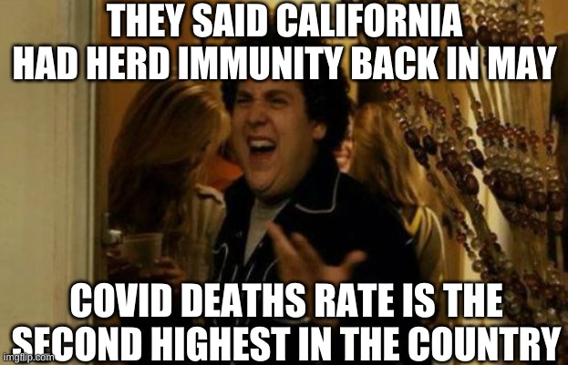 I Know Fuck Me Right Meme | THEY SAID CALIFORNIA HAD HERD IMMUNITY BACK IN MAY COVID DEATHS RATE IS THE SECOND HIGHEST IN THE COUNTRY | image tagged in memes,i know fuck me right | made w/ Imgflip meme maker