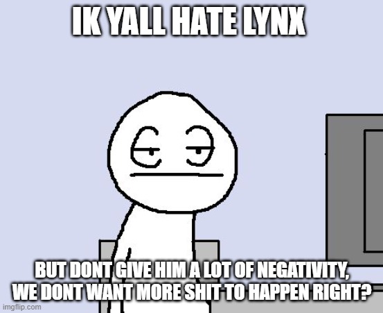 Bored of this crap | IK YALL HATE LYNX; BUT DONT GIVE HIM A LOT OF NEGATIVITY, WE DONT WANT MORE SHIT TO HAPPEN RIGHT? | image tagged in bored of this crap | made w/ Imgflip meme maker