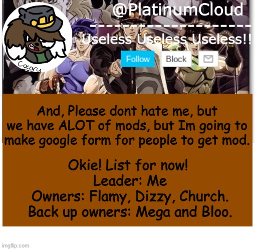 On the google form,there is no for sure you will get mod guys :) | And, Please dont hate me, but we have ALOT of mods, but Im going to make google form for people to get mod. Okie! List for now! 
Leader: Me
Owners: Flamy, Dizzy, Church.
Back up owners: Mega and Bloo. | image tagged in cloud's jojo temp | made w/ Imgflip meme maker