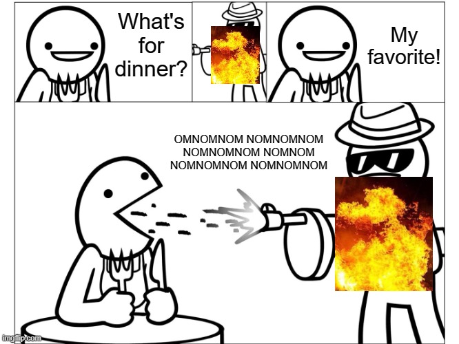 What's for Dinner? | What's for dinner? My favorite! OMNOMNOM NOMNOMNOM NOMNOMNOM NOMNOM NOMNOMNOM NOMNOMNOM | image tagged in what's for dinner | made w/ Imgflip meme maker