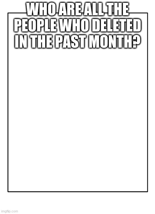 Blank Template | WHO ARE ALL THE PEOPLE WHO DELETED IN THE PAST MONTH? | image tagged in blank template | made w/ Imgflip meme maker
