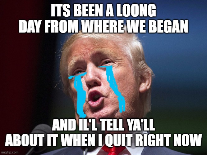 donald trump huge | ITS BEEN A LOONG DAY FROM WHERE WE BEGAN; AND IL'L TELL YA'LL ABOUT IT WHEN I QUIT RIGHT NOW | image tagged in donald trump huge | made w/ Imgflip meme maker