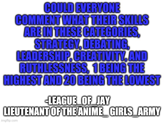 Im trying to come up with a strategy | COULD EVERYONE COMMENT WHAT THEIR SKILLS ARE IN THESE CATEGORIES, STRATEGY, DEBATING, LEADERSHIP, CREATIVITY, AND RUTHLESSNESS,  1 BEING THE HIGHEST AND 20 BEING THE LOWEST; -LEAGUE_OF_JAY      LIEUTENANT OF THE ANIME_ GIRLS_ARMY | image tagged in blank white template | made w/ Imgflip meme maker
