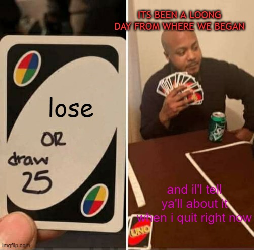 UNO Draw 25 Cards | ITS BEEN A LOONG DAY FROM WHERE WE BEGAN; lose; and il'l tell ya'll about it when i quit right now | image tagged in memes,uno draw 25 cards | made w/ Imgflip meme maker