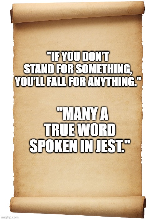 haha true | "IF YOU DON’T STAND FOR SOMETHING, YOU’LL FALL FOR ANYTHING."; "MANY A TRUE WORD SPOKEN IN JEST." | image tagged in funny | made w/ Imgflip meme maker
