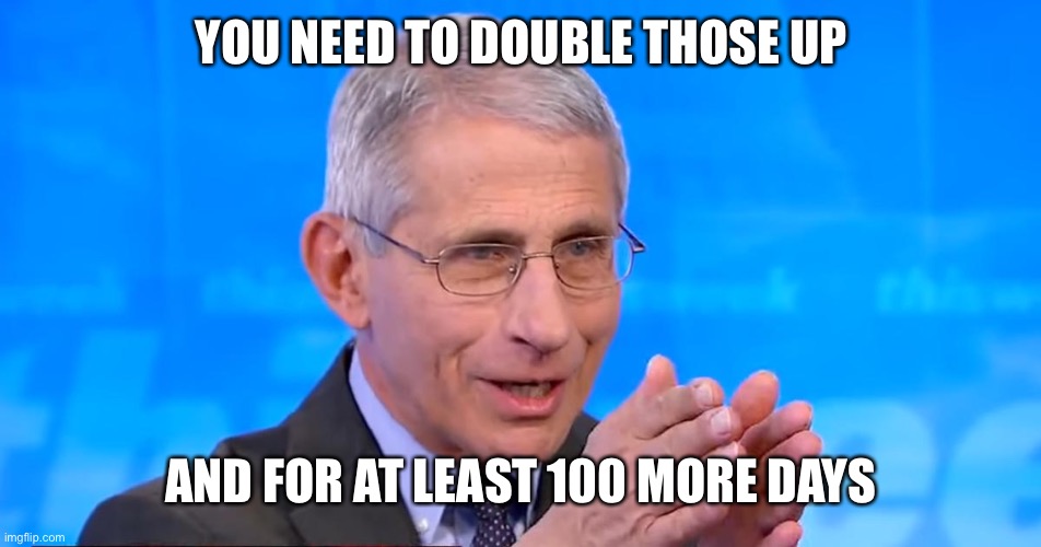 Dr. Fauci 2020 | YOU NEED TO DOUBLE THOSE UP AND FOR AT LEAST 100 MORE DAYS | image tagged in dr fauci 2020 | made w/ Imgflip meme maker