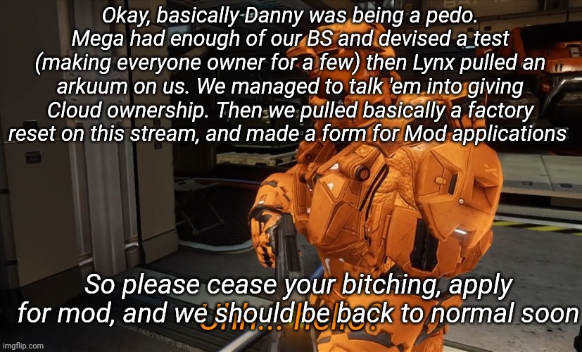 Uh Hello | Okay, basically Danny was being a pedo. Mega had enough of our BS and devised a test (making everyone owner for a few) then Lynx pulled an arkuum on us. We managed to talk 'em into giving Cloud ownership. Then we pulled basically a factory reset on this stream, and made a form for Mod applications; So please cease your bitching, apply for mod, and we should be back to normal soon | image tagged in uh hello | made w/ Imgflip meme maker