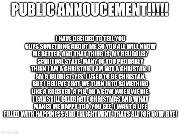 One thing about me that you MUST know. | I HAVE DECIDED TO TELL YOU GUYS SOMETHING ABOUT ME SO YOU ALL WILL KNOW ME BETTER, AND THAT THING IS, MY RELIGOUS/ SPIRITUAL STATE. MANY OF YOU PROBABLY THINK I AM A CHRISTAN. I AM NOT A CHRISTAN. I AM A BUDDIST. YES, I USED TO BE CHRISTAN, BUT I BELIEVE THAT WE TURN INTO SOMETHING LIKE A ROOSTER, A PIG, OR A COW WHEN WE DIE. I CAN STILL CELEBRATE CHRISTMAS AND WHAT MAKES ME HAPPY TOO. YOU SEE, I WANT A LIFE FILLED WITH HAPPINESS AND ENLIGHTMENT. THATS ALL FOR NOW, BYE! PUBLIC ANNOUCEMENT!!!!! | image tagged in blank white template | made w/ Imgflip meme maker