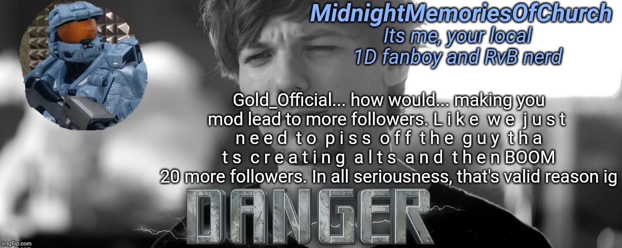 MidnightMemoriesOfChurch One Direction Announcement | Gold_Official... how would... making you mod lead to more followers. L i k e  w e  j u s t  n e e d  t o  p i s s  o f f  t h e  g u y  t h a t s  c r e a t i n g  a l t s  a n d  t h e n BOOM 20 more followers. In all seriousness, that's valid reason ig | image tagged in midnightmemoriesofchurch one direction announcement | made w/ Imgflip meme maker