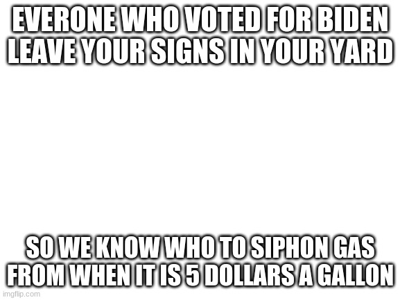 Blank White Template | EVERONE WHO VOTED FOR BIDEN LEAVE YOUR SIGNS IN YOUR YARD; SO WE KNOW WHO TO SIPHON GAS FROM WHEN IT IS 5 DOLLARS A GALLON | image tagged in blank white template | made w/ Imgflip meme maker