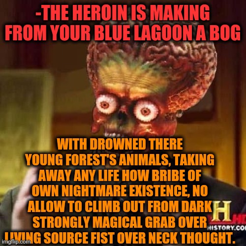 -Taking obviously. | -THE HEROIN IS MAKING FROM YOUR BLUE LAGOON A BOG; WITH DROWNED THERE YOUNG FOREST'S ANIMALS, TAKING AWAY ANY LIFE HOW BRIBE OF OWN NIGHTMARE EXISTENCE, NO ALLOW TO CLIMB OUT FROM DARK STRONGLY MAGICAL GRAB OVER LIVING SOURCE FIST OVER NECK THOUGHT. | image tagged in aliens 6,heroin,drugs are bad,theneedledrop,grab,meds | made w/ Imgflip meme maker