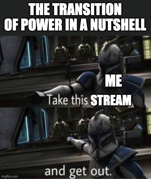 Facts | THE TRANSITION OF POWER IN A NUTSHELL; ME; STREAM | image tagged in take this shit and get out | made w/ Imgflip meme maker