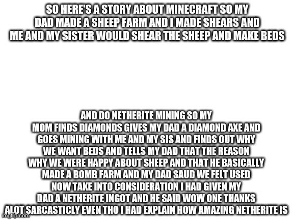 Blank White Template | SO HERE'S A STORY ABOUT MINECRAFT SO MY DAD MADE A SHEEP FARM AND I MADE SHEARS AND ME AND MY SISTER WOULD SHEAR THE SHEEP AND MAKE BEDS; AND DO NETHERITE MINING SO MY MOM FINDS DIAMONDS GIVES MY DAD A DIAMOND AXE AND GOES MINING WITH ME AND MY SIS AND FINDS OUT WHY WE WANT BEDS AND TELLS MY DAD THAT THE REASON WHY WE WERE HAPPY ABOUT SHEEP AND THAT HE BASICALLY MADE A BOMB FARM AND MY DAD SAUD WE FELT USED NOW TAKE INTO CONSIDERATION I HAD GIVEN MY DAD A NETHERITE INGOT AND HE SAID WOW ONE THANKS ALOT SARCASTICLY EVEN THO I HAD EXPLAIN HOW AMAZING NETHERITE IS | image tagged in blank white template | made w/ Imgflip meme maker