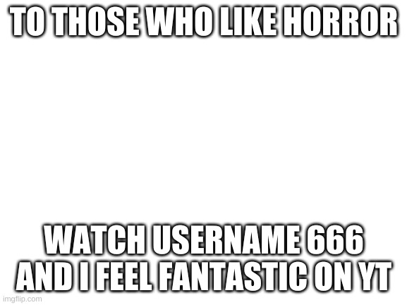 Blank White Template | TO THOSE WHO LIKE HORROR; WATCH USERNAME 666 AND I FEEL FANTASTIC ON YT | image tagged in blank white template | made w/ Imgflip meme maker