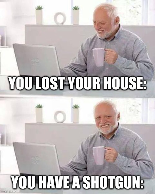 Hide the Pain Harold Meme | YOU LOST YOUR HOUSE:; YOU HAVE A SHOTGUN: | image tagged in memes,hide the pain harold | made w/ Imgflip meme maker