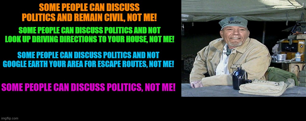 some people can discuss politics... | SOME PEOPLE CAN DISCUSS POLITICS AND REMAIN CIVIL, NOT ME! SOME PEOPLE CAN DISCUSS POLITICS AND NOT LOOK UP DRIVING DIRECTIONS TO YOUR HOUSE, NOT ME! SOME PEOPLE CAN DISCUSS POLITICS AND NOT GOOGLE EARTH YOUR AREA FOR ESCAPE ROUTES, NOT ME! SOME PEOPLE CAN DISCUSS POLITICS, NOT ME! | made w/ Imgflip meme maker