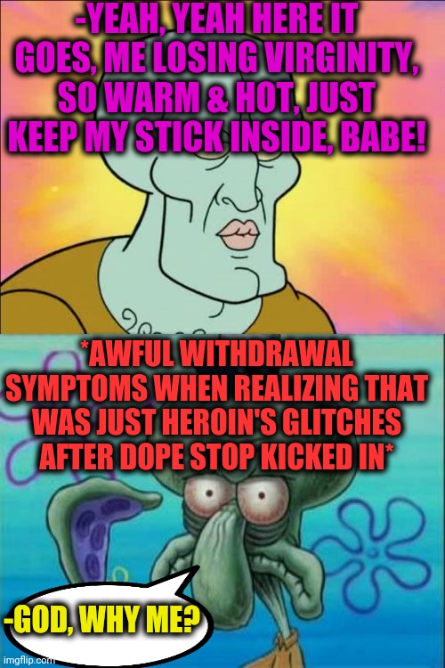 -Just be accurate. | -YEAH, YEAH HERE IT GOES, ME LOSING VIRGINITY, SO WARM & HOT, JUST KEEP MY STICK INSIDE, BABE! *AWFUL WITHDRAWAL SYMPTOMS WHEN REALIZING THAT WAS JUST HEROIN'S GLITCHES AFTER DOPE STOP KICKED IN*; -GOD, WHY ME? | image tagged in memes,squidward,virginity,mugatu so hot right now,oh god why,spongebob | made w/ Imgflip meme maker
