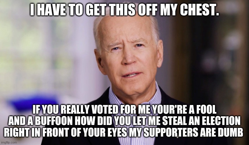 Joe Biden 2020 | I HAVE TO GET THIS OFF MY CHEST. IF YOU REALLY VOTED FOR ME YOUR'RE A FOOL AND A BUFFOON HOW DID YOU LET ME STEAL AN ELECTION RIGHT IN FRONT | image tagged in joe biden 2020 | made w/ Imgflip meme maker