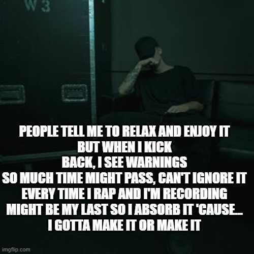I need motivation to do my school work. Help | PEOPLE TELL ME TO RELAX AND ENJOY IT
BUT WHEN I KICK BACK, I SEE WARNINGS
SO MUCH TIME MIGHT PASS, CAN'T IGNORE IT
EVERY TIME I RAP AND I'M RECORDING
MIGHT BE MY LAST SO I ABSORB IT 'CAUSE...
I GOTTA MAKE IT OR MAKE IT | image tagged in nfs chilling | made w/ Imgflip meme maker