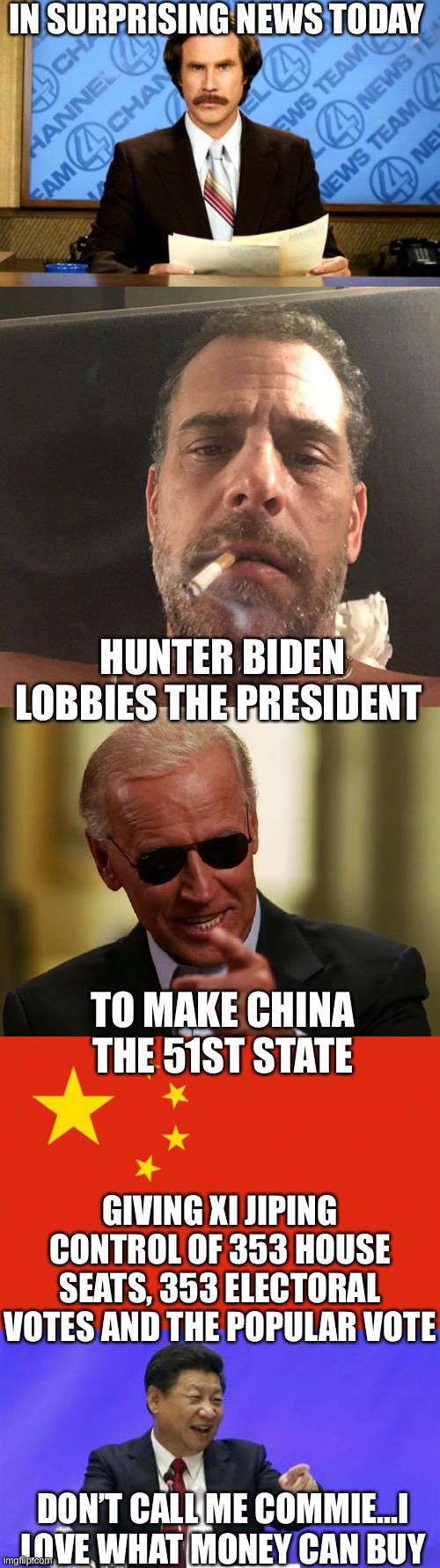 Oh snap! | IN SURPRISING NEWS TODAY; HUNTER BIDEN LOBBIES THE PRESIDENT; TO MAKE CHINA THE 51ST STATE; GIVING XI JIPING CONTROL OF 353 HOUSE SEATS, 353 ELECTORAL VOTES AND THE POPULAR VOTE; DON’T CALL ME COMMIE...I LOVE WHAT MONEY CAN BUY | image tagged in breaking news,hunter biden,cool joe biden,china flag,xi jinping laughing | made w/ Imgflip meme maker