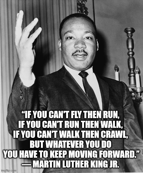 Martin Luther King, Jr. | “IF YOU CAN'T FLY THEN RUN, 
IF YOU CAN'T RUN THEN WALK, 
IF YOU CAN'T WALK THEN CRAWL, 

BUT WHATEVER YOU DO 
YOU HAVE TO KEEP MOVING FORWA | image tagged in martin luther king jr | made w/ Imgflip meme maker