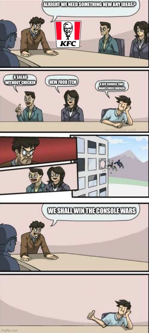 KFC why? | ALRIGHT WE NEED SOMETHING NEW ANY IDEAS? NEW FOOD ITEM; A SALAD WITHOUT CHICKEN; A KFC CONSOLE THAT MAKES FRIED CHICKEN; WE SHALL WIN THE CONSOLE WARS | image tagged in boardroom meeting sugg 2 | made w/ Imgflip meme maker