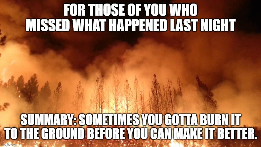 FOR THOSE OF YOU WHO MISSED WHAT HAPPENED LAST NIGHT; SUMMARY: SOMETIMES YOU GOTTA BURN IT TO THE GROUND BEFORE YOU CAN MAKE IT BETTER. | made w/ Imgflip meme maker