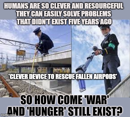 Humans can solve problems that didn't exist five years ago | HUMANS ARE SO CLEVER AND RESOURCEFUL 
THEY CAN EASILY SOLVE PROBLEMS 
THAT DIDN'T EXIST FIVE YEARS AGO; 'CLEVER DEVICE TO RESCUE FALLEN AIRPODS'; SO HOW COME 'WAR' AND 'HUNGER' STILL EXIST? | image tagged in airpods,tokyo,war,hunger | made w/ Imgflip meme maker