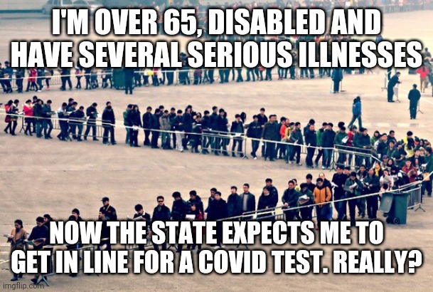 Waiting for covid test | I'M OVER 65, DISABLED AND HAVE SEVERAL SERIOUS ILLNESSES; NOW THE STATE EXPECTS ME TO GET IN LINE FOR A COVID TEST. REALLY? | image tagged in long line | made w/ Imgflip meme maker