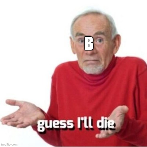 Guess I'll die | B | image tagged in guess i'll die | made w/ Imgflip meme maker